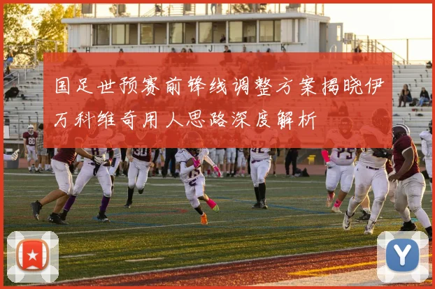 国足世预赛前锋线调整方案揭晓伊万科维奇用人思路深度解析
