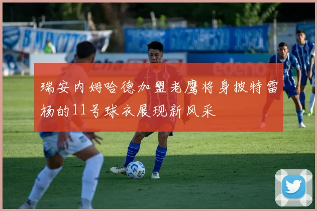 瑞安内姆哈德加盟老鹰将身披特雷杨的11号球衣展现新风采