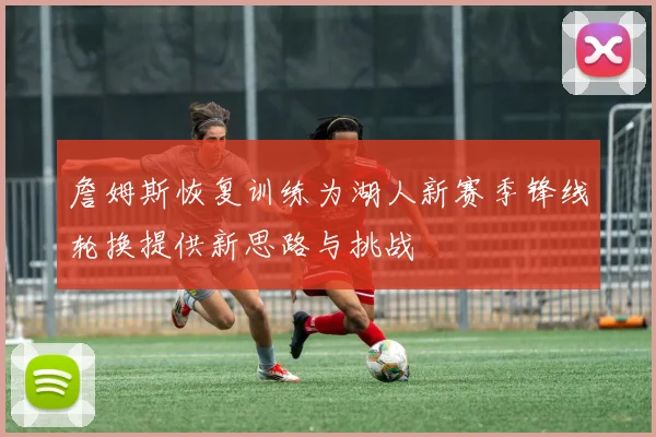 詹姆斯恢复训练为湖人新赛季锋线轮换提供新思路与挑战